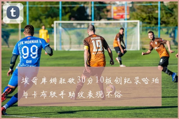 埃奇库姆狂砍30分10板创纪录哈珀与卡布联手助攻表现不俗