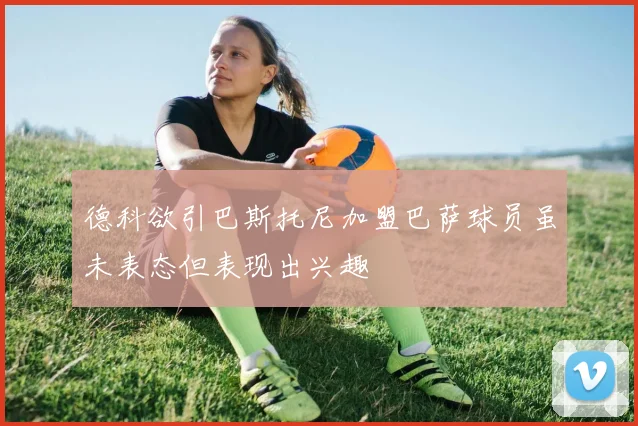德科欲引巴斯托尼加盟巴萨球员虽未表态但表现出兴趣