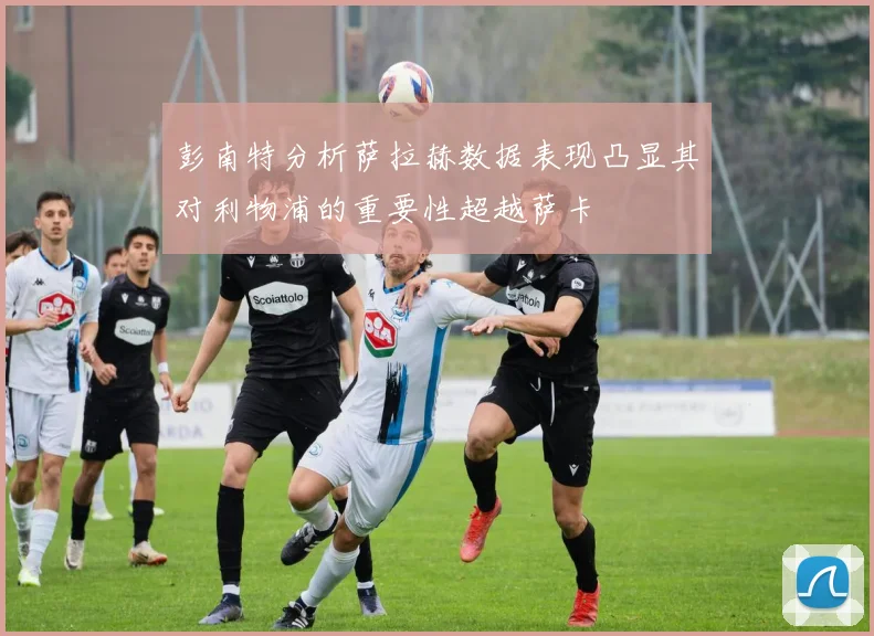 彭南特分析萨拉赫数据表现凸显其对利物浦的重要性超越萨卡