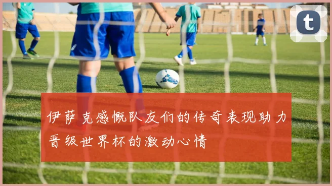 伊萨克感慨队友们的传奇表现助力晋级世界杯的激动心情