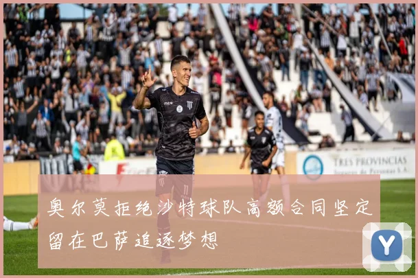 奥尔莫拒绝沙特球队高额合同坚定留在巴萨追逐梦想