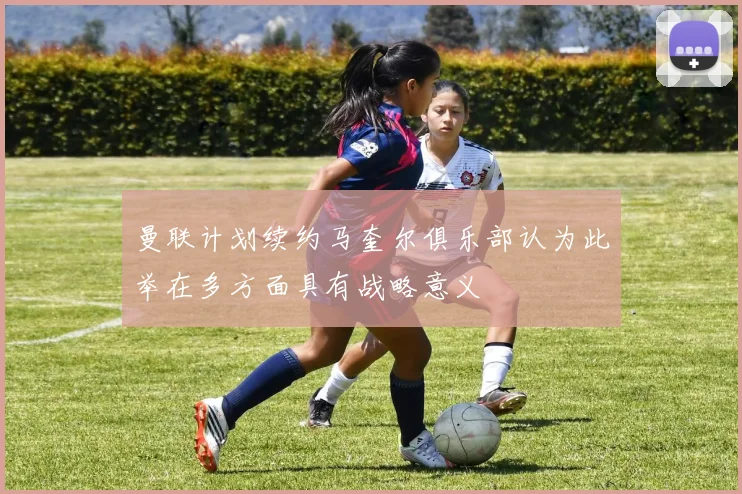 曼联计划续约马奎尔俱乐部认为此举在多方面具有战略意义
