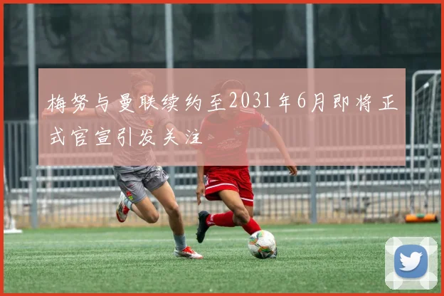 梅努与曼联续约至2031年6月即将正式官宣引发关注