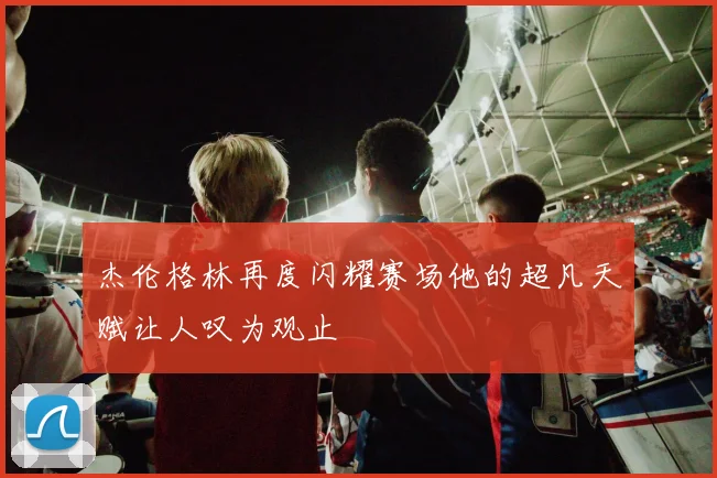 杰伦格林再度闪耀赛场他的超凡天赋让人叹为观止