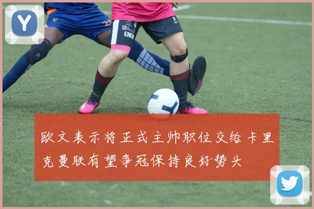 欧文表示将正式主帅职位交给卡里克曼联有望争冠保持良好势头