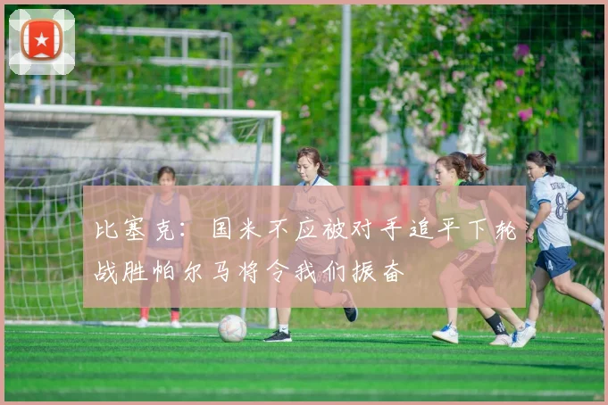 比塞克：国米不应被对手追平下轮战胜帕尔马将令我们振奋