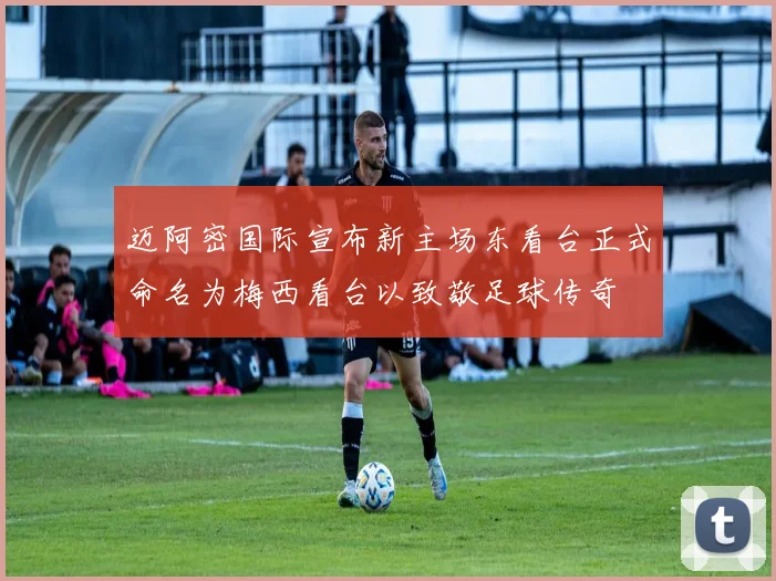 迈阿密国际宣布新主场东看台正式命名为梅西看台以致敬足球传奇