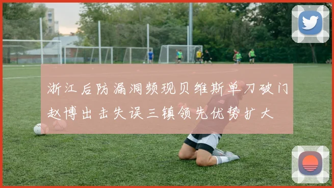 浙江后防漏洞频现贝维斯单刀破门赵博出击失误三镇领先优势扩大