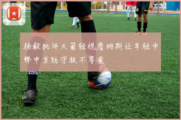 杨毅批评火箭轻视詹姆斯让年轻中锋申京防守极不尊重