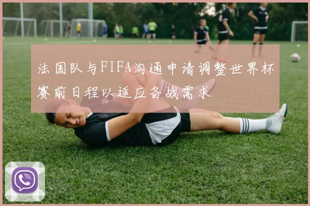 法国队与FIFA沟通申请调整世界杯赛前日程以适应备战需求