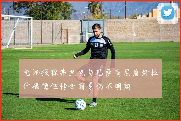 电讯报称弗里克与巴萨高层看好拉什福德但转会前景仍不明朗