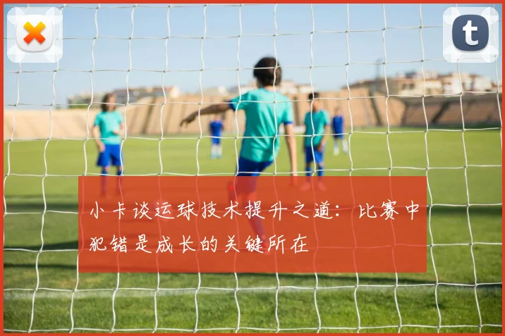 小卡谈运球技术提升之道：比赛中犯错是成长的关键所在