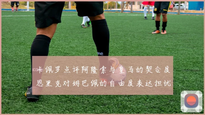 卡佩罗点评阿隆索与皇马的契合度恩里克对姆巴佩的自由度表达担忧
