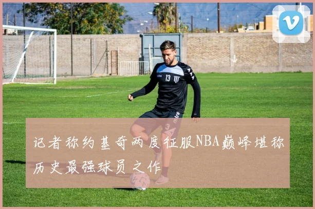 记者称约基奇两度征服NBA巅峰堪称历史最强球员之作