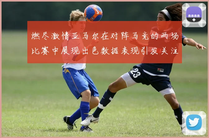 燃尽激情亚马尔在对阵马竞的两场比赛中展现出色数据表现引发关注