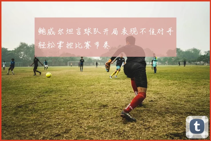 鲍威尔坦言球队开局表现不佳对手轻松掌控比赛节奏