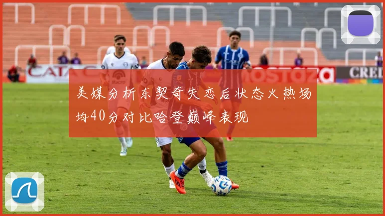 美媒分析东契奇失恋后状态火热场均40分对比哈登巅峰表现