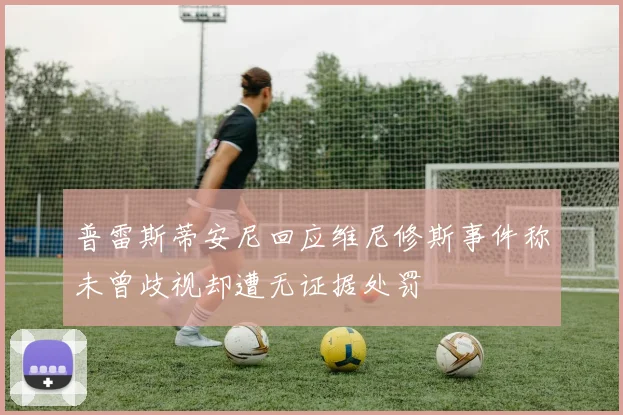 普雷斯蒂安尼回应维尼修斯事件称未曾歧视却遭无证据处罚