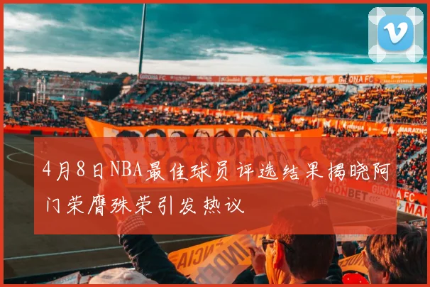 4月8日NBA最佳球员评选结果揭晓阿门荣膺殊荣引发热议