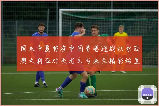 国米今夏将在中国香港迎战切尔西澳大利亚对决尤文与米兰精彩纷呈